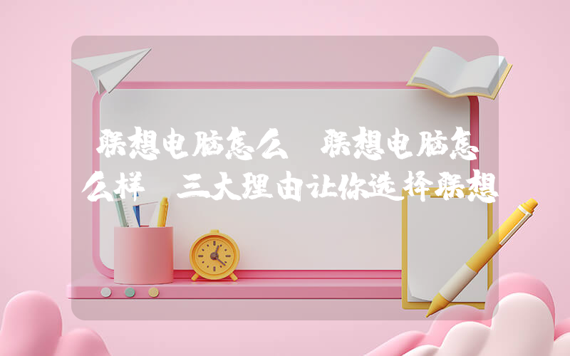 联想电脑怎么(联想电脑怎么样 三大理由让你选择联想)